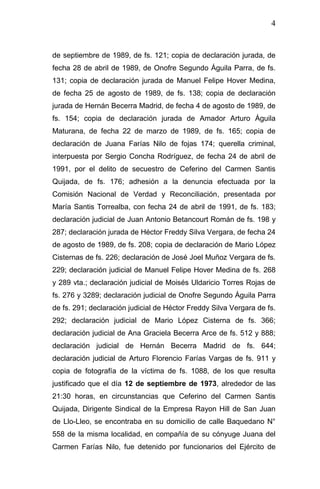 4 
de septiembre de 1989, de fs. 121; copia de declaración jurada, de fecha 28 de abril de 1989, de Onofre Segundo Águila Parra, de fs. 131; copia de declaración jurada de Manuel Felipe Hover Medina, de fecha 25 de agosto de 1989, de fs. 138; copia de declaración jurada de Hernán Becerra Madrid, de fecha 4 de agosto de 1989, de fs. 154; copia de declaración jurada de Amador Arturo Águila Maturana, de fecha 22 de marzo de 1989, de fs. 165; copia de declaración de Juana Farías Nilo de fojas 174; querella criminal, interpuesta por Sergio Concha Rodríguez, de fecha 24 de abril de 1991, por el delito de secuestro de Ceferino del Carmen Santis Quijada, de fs. 176; adhesión a la denuncia efectuada por la Comisión Nacional de Verdad y Reconciliación, presentada por María Santis Torrealba, con fecha 24 de abril de 1991, de fs. 183; declaración judicial de Juan Antonio Betancourt Román de fs. 198 y 287; declaración jurada de Héctor Freddy Silva Vergara, de fecha 24 de agosto de 1989, de fs. 208; copia de declaración de Mario López Cisternas de fs. 226; declaración de José Joel Muñoz Vergara de fs. 229; declaración judicial de Manuel Felipe Hover Medina de fs. 268 y 289 vta.; declaración judicial de Moisés Uldaricio Torres Rojas de fs. 276 y 3289; declaración judicial de Onofre Segundo Águila Parra de fs. 291; declaración judicial de Héctor Freddy Silva Vergara de fs. 292; declaración judicial de Mario López Cisterna de fs. 366; declaración judicial de Ana Graciela Becerra Arce de fs. 512 y 888; declaración judicial de Hernán Becerra Madrid de fs. 644; declaración judicial de Arturo Florencio Farías Vargas de fs. 911 y copia de fotografía de la víctima de fs. 1088, de los que resulta justificado que el día 12 de septiembre de 1973, alrededor de las 21:30 horas, en circunstancias que Ceferino del Carmen Santis Quijada, Dirigente Sindical de la Empresa Rayon Hill de San Juan de Llo-Lleo, se encontraba en su domicilio de calle Baquedano N° 558 de la misma localidad, en compañía de su cónyuge Juana del Carmen Farías Nilo, fue detenido por funcionarios del Ejército de  
