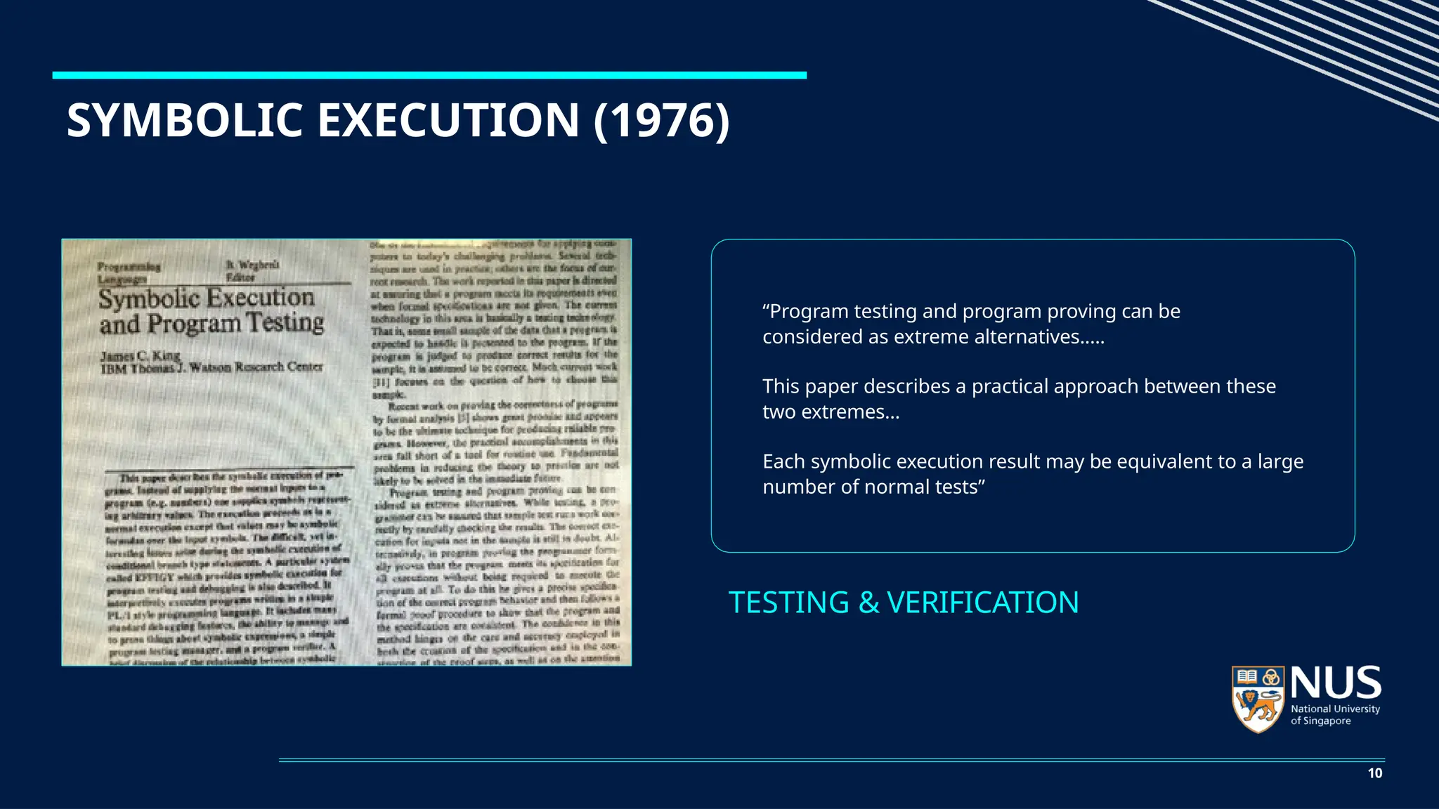 SYMBOLIC EXECUTION (1976)
“Program testing and program proving can be
considered as extreme alternatives.….
This paper describes a practical approach between these
two extremes…
Each symbolic execution result may be equivalent to a large
number of normal tests”
TESTING & VERIFICATION
10
 