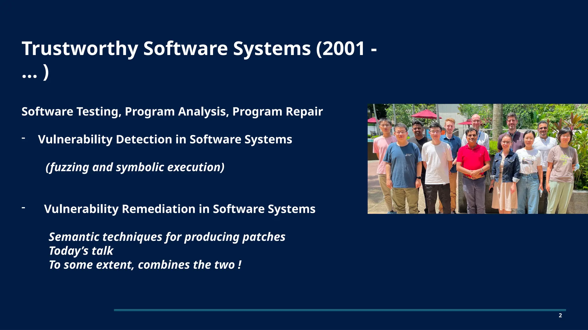 Trustworthy Software Systems (2001 -
… )
Software Testing, Program Analysis, Program Repair
- Vulnerability Detection in Software Systems
(fuzzing and symbolic execution)
- Vulnerability Remediation in Software Systems
Semantic techniques for producing patches
Today’s talk
To some extent, combines the two !
2
 