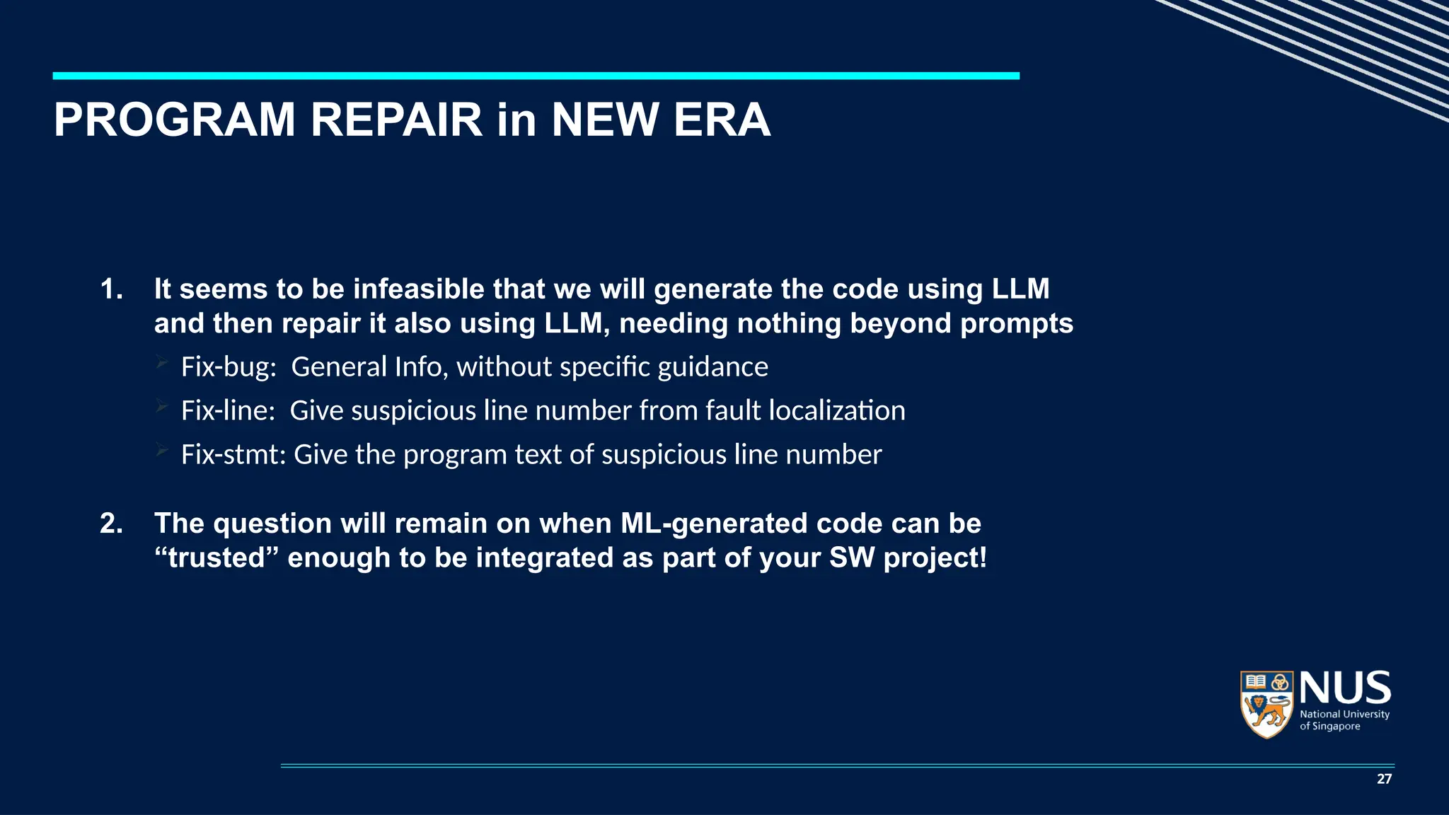 PROGRAM REPAIR in NEW ERA
1. It seems to be infeasible that we will generate the code using LLM
and then repair it also using LLM, needing nothing beyond prompts
 Fix-bug: General Info, without specific guidance
 Fix-line: Give suspicious line number from fault localization
 Fix-stmt: Give the program text of suspicious line number
2. The question will remain on when ML-generated code can be
“trusted” enough to be integrated as part of your SW project!
27
 