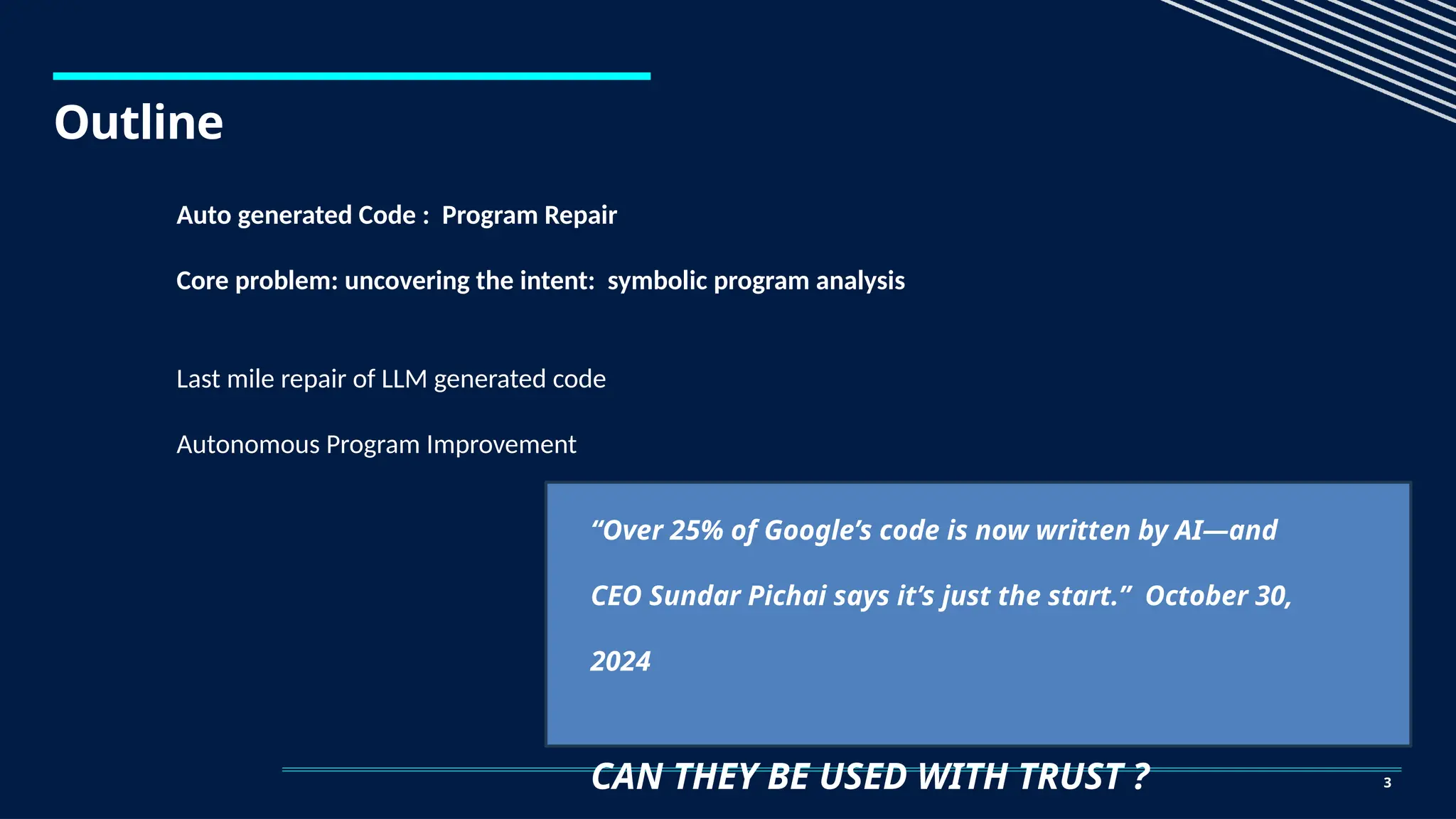 Outline
3
Auto generated Code : Program Repair
Core problem: uncovering the intent: symbolic program analysis
Last mile repair of LLM generated code
Autonomous Program Improvement
“Over 25% of Google’s code is now written by AI—and
CEO Sundar Pichai says it’s just the start.” October 30,
2024
CAN THEY BE USED WITH TRUST ?
 