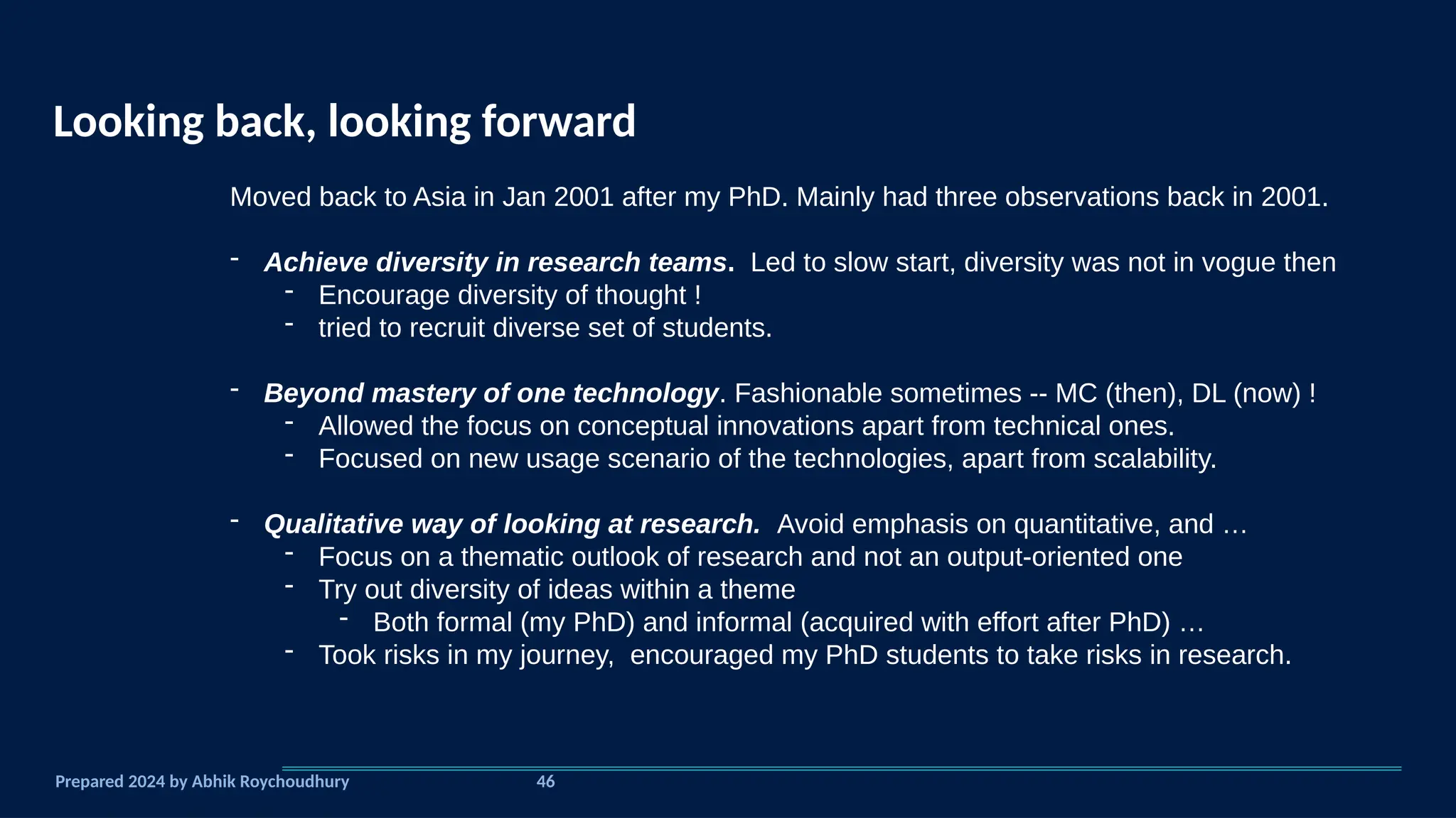 Looking back, looking forward
Prepared 2024 by Abhik Roychoudhury
Moved back to Asia in Jan 2001 after my PhD. Mainly had three observations back in 2001.
- Achieve diversity in research teams. Led to slow start, diversity was not in vogue then
- Encourage diversity of thought !
- tried to recruit diverse set of students.
- Beyond mastery of one technology. Fashionable sometimes -- MC (then), DL (now) !
- Allowed the focus on conceptual innovations apart from technical ones.
- Focused on new usage scenario of the technologies, apart from scalability.
- Qualitative way of looking at research. Avoid emphasis on quantitative, and …
- Focus on a thematic outlook of research and not an output-oriented one
- Try out diversity of ideas within a theme
- Both formal (my PhD) and informal (acquired with effort after PhD) …
- Took risks in my journey, encouraged my PhD students to take risks in research.
46
 
