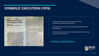 SYMBOLIC EXECUTION (1976)
“Program testing and program proving can be
considered as extreme alternatives.….
This paper describes a practical approach between these
two extremes…
Each symbolic execution result may be equivalent to a large
number of normal tests”
TESTING & VERIFICATION
10
 