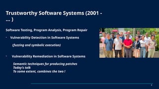 Trustworthy Software Systems (2001 -
… )
Software Testing, Program Analysis, Program Repair
- Vulnerability Detection in Software Systems
(fuzzing and symbolic execution)
- Vulnerability Remediation in Software Systems
Semantic techniques for producing patches
Today’s talk
To some extent, combines the two !
2
 