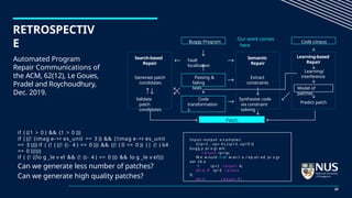 RETROSPECTIV
E
Automated Program
Repair Communications of
the ACM, 62(12), Le Goues,
Pradel and Roychoudhury,
Dec. 2019.
if ( ((1 > 0 ) && (1 > 0 )))
if ( ((! (imag e->r es_unit == 3 )) && (!imag e->r es_unit
== 3 )))) if ( (! ( ((! ((- 4 ) == 0 ))) && ((! ( 0 == 0 )) || (! ( 64
== 0 ))))))
if ( (! ((lo g _le v el && (! ((- 4 ) == 0 ))) && lo g _le v el)))
Can we generate less number of patches?
Can we generate high quality patches?
Buggy Program
Our work comes
here
Code corpus
Passing &
failing
tests
Extract
constraints
Learning/
interference
Generate patch
condidates
Fault
localization
Semantic
Repair
Learning-based
Repair
Search-based
Repair
Code
transformation
s
Synthesise code
via constraint
solving
Predict patch
Patch
Validate
patch
condidates
Model of
patches
Input- output e x amples:
{(ip=2 , op= 4 ),(ip=3, op=9 )}
bugg y pr o gr am:
r e turn ip+ip;
W e w ould n ot w an t a r ep air ed pr o gr
am lik e
if ip=2 r e turn 4;
els e if ip=3 r e turn
9;
els e r e turn -1 ;
23
 
