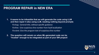 PROGRAM REPAIR in NEW ERA
1. It seems to be infeasible that we will generate the code using LLM
and then repair it also using LLM, needing nothing beyond prompts
 Fix-bug: General Info, without specific guidance
 Fix-line: Give suspicious line number from fault localization
 Fix-stmt: Give the program text of suspicious line number
2. The question will remain on when ML-generated code can be
“trusted” enough to be integrated as part of your SW project!
27
 