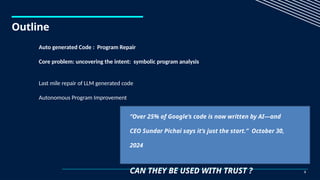 Outline
3
Auto generated Code : Program Repair
Core problem: uncovering the intent: symbolic program analysis
Last mile repair of LLM generated code
Autonomous Program Improvement
“Over 25% of Google’s code is now written by AI—and
CEO Sundar Pichai says it’s just the start.” October 30,
2024
CAN THEY BE USED WITH TRUST ?
 