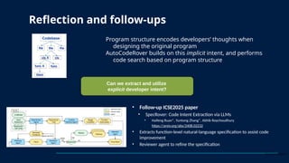 Program structure encodes developers’ thoughts when
designing the original program
AutoCodeRover builds on this implicit intent, and performs
code search based on program structure
Reflection and follow-ups
Can we extract and utilize
explicit developer intent?
• Follow-up ICSE2025 paper
• SpecRover: Code Intent Extraction via LLMs
• Haifeng Ruan*, Yuntong Zhang*, Abhik Roychoudhury
• https://arxiv.org/abs/2408.02232
• Extracts function-level natural-language specification to assist code
improvement
• Reviewer agent to refine the specification
*Equal contribution
 