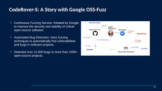CodeRover-S: A Story with Google OSS-Fuzz
37
• Continuous Fuzzing Service: Initiated by Google
to improve the security and stability of critical
open-source software.
• Automated Bug Detection: Uses fuzzing
techniques to automatically find vulnerabilities
and bugs in software projects.
• Detected over 12,000 bugs in more than 1000+
open-source projects.
 