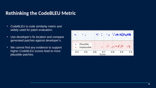 Rethinking the CodeBLEU Metric
42
• CodeBLEU is code similarity metric and
widely used for patch evaluation.
• Use developer’s fix location and compare
generated patches against developer’s.
• We cannot find any evidence to support
higher CodeBLEU scores lead to more
plausible patches.
 