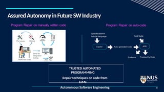 AssuredAutonomyinFutureSWIndustry
43
TRUSTED AUTOMATED
PROGRAMMING
Repair techniques on code from
LLMs
Autonomous Software Engineering
 