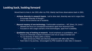 Looking back, looking forward
Prepared 2024 by Abhik Roychoudhury
Moved back to Asia in Jan 2001 after my PhD. Mainly had three observations back in 2001.
- Achieve diversity in research teams. Led to slow start, diversity was not in vogue then
- Encourage diversity of thought !
- tried to recruit diverse set of students.
- Beyond mastery of one technology. Fashionable sometimes -- MC (then), DL (now) !
- Allowed the focus on conceptual innovations apart from technical ones.
- Focused on new usage scenario of the technologies, apart from scalability.
- Qualitative way of looking at research. Avoid emphasis on quantitative, and …
- Focus on a thematic outlook of research and not an output-oriented one
- Try out diversity of ideas within a theme
- Both formal (my PhD) and informal (acquired with effort after PhD) …
- Took risks in my journey, encouraged my PhD students to take risks in research.
46
 