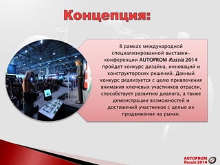 В рамках международной
специализированной выставки-
конференции AUTOPROM Russia 2014
пройдет конкурс дизайна, инноваций и
конструкторских решений. Данный
конкурс реализуется с целю привлечения
внимания ключевых участников отрасли,
способствует развитию диалога, а также
демонстрации возможностей и
достижений участников с целью их
продвижения на рынке.
 