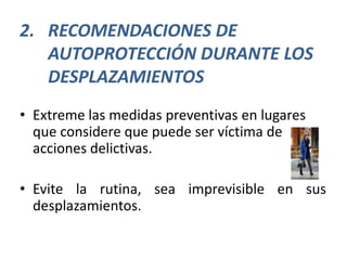 2. RECOMENDACIONES DE
   AUTOPROTECCIÓN DURANTE LOS
   DESPLAZAMIENTOS
• Extreme las medidas preventivas en lugares
  que considere que puede ser víctima de
  acciones delictivas.

• Evite la rutina, sea imprevisible en sus
  desplazamientos.
 