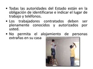 • Todas las autoridades del Estado están en la
  obligación de identificarse e indicar el lugar de
  trabajo y teléfonos.
• Los trabajadores contratados deben ser
  plenamente conocidos y autorizados por
  usted.
• No permita el alojamiento de personas
  extrañas en su casa
 