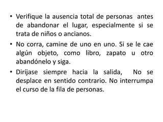• Verifique la ausencia total de personas antes
  de abandonar el lugar, especialmente si se
  trata de niños o ancianos.
• No corra, camine de uno en uno. Si se le cae
  algún objeto, como libro, zapato u otro
  abandónelo y siga.
• Diríjase siempre hacia la salida, No se
  desplace en sentido contrario. No interrumpa
  el curso de la fila de personas.
 