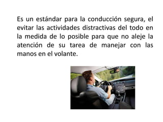 Es un estándar para la conducción segura, el
evitar las actividades distractivas del todo en
la medida de lo posible para que no aleje la
atención de su tarea de manejar con las
manos en el volante.
 