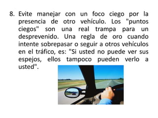 8. Evite manejar con un foco ciego por la
   presencia de otro vehículo. Los "puntos
   ciegos" son una real trampa para un
   desprevenido. Una regla de oro cuando
   intente sobrepasar o seguir a otros vehículos
   en el tráfico, es: "Si usted no puede ver sus
   espejos, ellos tampoco pueden verlo a
   usted".
 