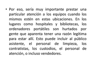 • Por eso, sería muy importante prestar una
  particular atención a los equipos cuando los
  mismos estén en estas ubicaciones. En los
  lugares como hospitales y bibliotecas, los
  ordenadores portátiles son hurtados por
  gente que aparenta tener una razón legítima
  para estar allí. Esto puede incluir al público
  asistente, el personal de limpieza, los
  contratistas, los custodios, el personal de
  atención, o incluso vendedores.
 