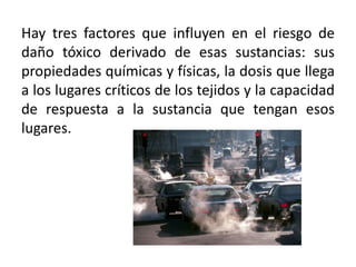 Hay tres factores que influyen en el riesgo de
daño tóxico derivado de esas sustancias: sus
propiedades químicas y físicas, la dosis que llega
a los lugares críticos de los tejidos y la capacidad
de respuesta a la sustancia que tengan esos
lugares.
 