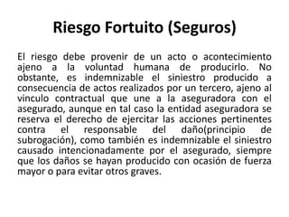 Riesgo Fortuito (Seguros)
El riesgo debe provenir de un acto o acontecimiento
ajeno a la voluntad humana de producirlo. No
obstante, es indemnizable el siniestro producido a
consecuencia de actos realizados por un tercero, ajeno al
vinculo contractual que une a la aseguradora con el
asegurado, aunque en tal caso la entidad aseguradora se
reserva el derecho de ejercitar las acciones pertinentes
contra el responsable del daño(principio de
subrogación), como también es indemnizable el siniestro
causado intencionadamente por el asegurado, siempre
que los daños se hayan producido con ocasión de fuerza
mayor o para evitar otros graves.
 