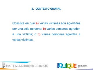 2.- CONTEXTO GRUPAL:
Consiste en que a) varias víctimas son agredidas
por una sola persona; b) varias personas agreden
a una víctima; o c) varias personas agreden a
varias víctimas.
 