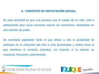 3.- CONTEXTO DE EXPLOTACIÓN SEXUAL:
Es toda actividad en que una persona usa el cuerpo de un niño, niña o
adolescente para sacar provecho sexual y/o económico, basándose en
una relación de poder.
Se considera explotador tanto al que ofrece a otro la posibilidad de
participar en la utilización del niño o niña (proxenetas y redes) como al
que mantiene el contacto (clientes), sin importar si la relación es
ocasional, frecuente o permanente.
 