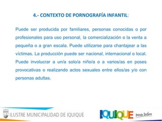 4.- CONTEXTO DE PORNOGRAFÍA INFANTIL:
Puede ser producida por familiares, personas conocidas o por
profesionales para uso personal, la comercialización o la venta a
pequeña o a gran escala. Puede utilizarse para chantajear a las
víctimas. La producción puede ser nacional, internacional o local.
Puede involucrar a un/a solo/a niño/a o a varios/as en poses
provocativas o realizando actos sexuales entre ellos/as y/o con
personas adultas.
 