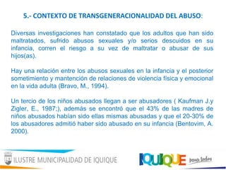 5.- CONTEXTO DE TRANSGENERACIONALIDAD DEL ABUSO:
Diversas investigaciones han constatado que los adultos que han sido
maltratados, sufrido abusos sexuales y/o serios descuidos en su
infancia, corren el riesgo a su vez de maltratar o abusar de sus
hijos(as).
Hay una relación entre los abusos sexuales en la infancia y el posterior
sometimiento y mantención de relaciones de violencia física y emocional
en la vida adulta (Bravo, M., 1994).
Un tercio de los niños abusados llegan a ser abusadores ( Kaufman J.y
Zigler, E., 1987;), además se encontró que el 43% de las madres de
niños abusados habían sido ellas mismas abusadas y que el 20-30% de
los abusadores admitió haber sido abusado en su infancia (Bentovim, A.
2000).
 