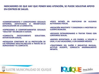 INDICADORES DE QUE HAY QUE PONER MAS ATENCIÓN, SE PUEDE SOLICITAR APOYO
EN CENTROS DE SALUD.
•COMPORTAMIENTO Y CONCEPCIONES SEXUALES
EXTRAÑAS, SOFISTICADAS O INHABITUALES
(SEXUALIZACIÓN DE LA CONDUCTA).
•EXPRESIONES O COMPORTAMIENTOS SEXUALES
“ADULTOS” EN DIBUJOS O JUEGOS.
•CONDUCTA EXCESIVAMENTE SEDUCTORA.
OSTENTACIÓN SEXUAL.
•BÚSQUEDA CONSTANTE DE LA PROTECCIÓN DE
LAS PERSONAS ADULTAS,INCLUSO A TRAVÉS DE LA
AGRESIVIDAD Y EL CONFLICTO.
•POCO INTERÉS EN PARTICIPAR EN ALGUNAS
ACTIVIDADES FÍSICAS.
•NEGACIÓN INSISTENTE Y EXAGERADA A MOSTRAR SU
CUERPO DESNUDO.
•RECHAZO EXTRAORDINARIO A TRATAR TEMAS CON
CONTENIDO SEXUAL.
•MIEDOS REPENTINOS: A LOS PADRES, A VOLVER A
CASA, A LAS VACACIONES, A UN EXAMEN MÉDICO.
•TRASTORNOS DEL SUEÑO E INQUIETUD INUSUAL.
ACTITUD AUSENTE, CONDUCTA ANORMALMENTE
INFANTIL
 