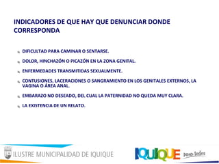 INDICADORES DE QUE HAY QUE DENUNCIAR DONDE
CORRESPONDA
 DIFICULTAD PARA CAMINAR O SENTARSE.
 DOLOR, HINCHAZÓN O PICAZÓN EN LA ZONA GENITAL.
 ENFERMEDADES TRANSMITIDAS SEXUALMENTE.
 CONTUSIONES, LACERACIONES O SANGRAMIENTO EN LOS GENITALES EXTERNOS, LA
VAGINA O ÁREA ANAL.
 EMBARAZO NO DESEADO, DEL CUAL LA PATERNIDAD NO QUEDA MUY CLARA.
 LA EXISTENCIA DE UN RELATO.
 