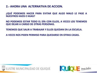 2.- AHORA UNA ALTERNATIVA DE ACCION.
¿QUÉ PODEMOS HACER PARA EVITAR QUE ALGO MALO LE PASE A
NUESTROS HIJOS E HIJAS?
NO PODEMOS ESTAR TODO EL DÍA CON ELLOS, A VECES LOS TENEMOS
QUE DEJAR A CARGO DE OTRAS PERSONAS.
TENEMOS QUE SALIR A TRABAJAR Y ELLOS QUEDAN EN LA ESCUELA.
A VECES NOS PIDEN PERMISO PARA QUEDARSE EN OTRAS CASAS.
 
