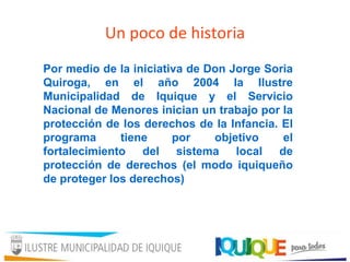 Un poco de historia
Por medio de la iniciativa de Don Jorge Soria
Quiroga, en el año 2004 la Ilustre
Municipalidad de Iquique y el Servicio
Nacional de Menores inician un trabajo por la
protección de los derechos de la Infancia. El
programa tiene por objetivo el
fortalecimiento del sistema local de
protección de derechos (el modo iquiqueño
de proteger los derechos)
 