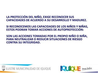 LA PROTECCIÓN DEL NIÑO, EXIGE RECONOCER SUS
CAPACIDADES DE ACUERDO A SU DESARROLLO Y MADUREZ.
SI RECONOCEMOS LAS CAPACIDADES DE LOS NIÑOS Y NIÑAS,
ESTOS PODRAN TOMAR ACCIONES DE AUTOPROTECCIÓN:
SON LAS ACCIONES TOMADAS POR EL PROPIO NIÑO O NIÑA,
PARA NEUTRALIZAR O REDUCIR SITUACIONES DE RIESGO
CONTRA SU INTEGRIDAD.
 