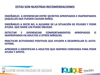 ENSEÑARLES A DIFERENCIAR ENTRE SECRETOS APROPIADOS E INAPROPIADOS
(AQUELLOS QUE PUEDEN CAUSAR DAÑO).
ENSEÑARLES A DECIR NO, A ALEJARSE DE LA SITUACIÓN DE PELIGRO Y PEDIR
AYUDA. QUE NADIE LOS PUEDE OBLIGAR.
DETECTAR Y DIFERENCIAR COMPORTAMIENTOS APROPIADOS O
INAPROPIADOS EN ADULTOS U OTROS NIÑOS/AS.
PRACTICAR ACTIVIDADES POSITIVAS QUE AYUDEN A DESARROLLAR EL AUTO-
ESTIMA.
APRENDER A IDENTIFICAR A ADULTOS QUE INSPIREN CONFIANZA PARA PEDIR
AYUDA Y APOYO.
ESTAS SON NUESTRAS RECOMENDACIONES
 