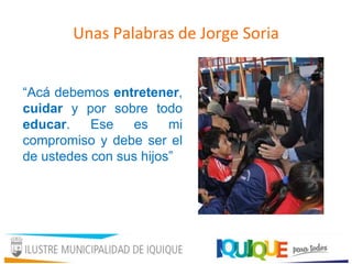 Unas Palabras de Jorge Soria
“Acá debemos entretener,
cuidar y por sobre todo
educar. Ese es mi
compromiso y debe ser el
de ustedes con sus hijos”
 