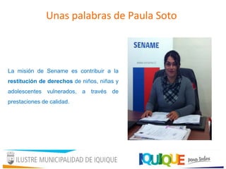 La misión de Sename es contribuir a la
restitución de derechos de niños, niñas y
adolescentes vulnerados, a través de
prestaciones de calidad.
Unas palabras de Paula Soto
 