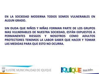 EN LA SOCIEDAD MODERNA TODOS SOMOS VULNERABLES EN
ALGUN GRADO.
SIN DUDA QUE NIÑOS Y NIÑAS FORMAN PARTE DE LOS GRUPOS
MAS VULNERABLES DE NUESTRA SOCIEDAD, ESTÁN EXPUESTOS A
PERMANENTES RIESGOS Y NOSOTROS COMO ADULTOS
PROTECTORES TENEMOS LA LABOR SABER QUE HACER Y TOMAR
LAS MEDIDAS PARA QUE ESTO NO OCURRA.
 