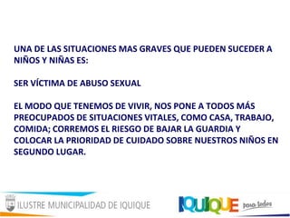 UNA DE LAS SITUACIONES MAS GRAVES QUE PUEDEN SUCEDER A
NIÑOS Y NIÑAS ES:
SER VÍCTIMA DE ABUSO SEXUAL
EL MODO QUE TENEMOS DE VIVIR, NOS PONE A TODOS MÁS
PREOCUPADOS DE SITUACIONES VITALES, COMO CASA, TRABAJO,
COMIDA; CORREMOS EL RIESGO DE BAJAR LA GUARDIA Y
COLOCAR LA PRIORIDAD DE CUIDADO SOBRE NUESTROS NIÑOS EN
SEGUNDO LUGAR.
 