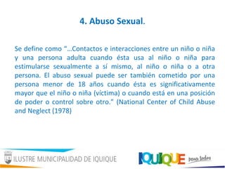 4. Abuso Sexual.
Se define como “…Contactos e interacciones entre un niño o niña
y una persona adulta cuando ésta usa al niño o niña para
estimularse sexualmente a sí mismo, al niño o niña o a otra
persona. El abuso sexual puede ser también cometido por una
persona menor de 18 años cuando ésta es significativamente
mayor que el niño o niña (víctima) o cuando está en una posición
de poder o control sobre otro.” (National Center of Child Abuse
and Neglect (1978)
 