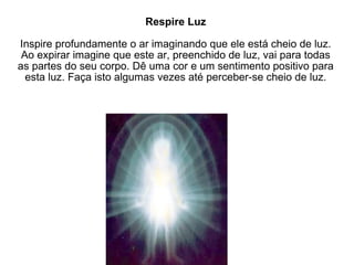 Respire Luz Inspire profundamente o ar imaginando que ele está cheio de luz. Ao expirar imagine que este ar, preenchido de luz, vai para todas as partes do seu corpo. Dê uma cor e um sentimento positivo para esta luz. Faça isto algumas vezes até perceber-se cheio de luz. 