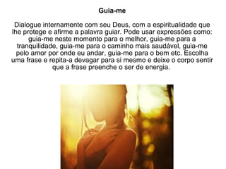Guia-me Dialogue internamente com seu Deus, com a espiritualidade que lhe protege e afirme a palavra guiar. Pode usar expressões como: guia-me neste momento para o melhor, guia-me para a tranquilidade, guia-me para o caminho mais saudável, guia-me pelo amor por onde eu andar, guia-me para o bem etc. Escolha uma frase e repita-a devagar para si mesmo e deixe o corpo sentir que a frase preenche o ser de energia.  