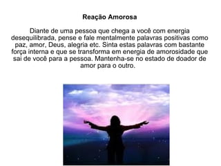 Reação Amorosa Diante de uma pessoa que chega a você com energia desequilibrada, pense e fale mentalmente palavras positivas como paz, amor, Deus, alegria etc. Sinta estas palavras com bastante força interna e que se transforma em energia de amorosidade que sai de você para a pessoa. Mantenha-se no estado de doador de amor para o outro.  