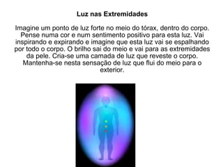 Luz nas Extremidades Imagine um ponto de luz forte no meio do tórax, dentro do corpo. Pense numa cor e num sentimento positivo para esta luz. Vai inspirando e expirando e imagine que esta luz vai se espalhando por todo o corpo. O brilho sai do meio e vai para as extremidades da pele. Cria-se uma camada de luz que reveste o corpo. Mantenha-se nesta sensação de luz que flui do meio para o exterior. 