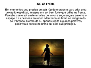 Sol na Frente Em momentos que precisa-se agir rápido e urgente para criar uma proteção espiritual, imagine um sol bem forte que brilha na frente. Perceba que o sol emite uma luz de amor e segurança e envolve o espaço e as pessoas ao redor. Mantenha-se firme na imagem do sol vibrando. Dentro de si, apenas repita algumas palavras positivas e se fixe no brilho sol e na sua proteção.  