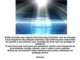 Estão reunidos aqui alguns exercícios que trabalham com as energias e sua frequência de proteção espiritual. São práticas para o bem-estar do espirito e sua sintonia com a energia de amor que nos protege no cotidiano. É uma troca com você para que possamos manter uma frequência de amorosidade consigo mesmo, com o outro e com o planeta.  Nosso ser se encontra neste momento para juntos vibrarmos em proteção divina.   Guie-se. 