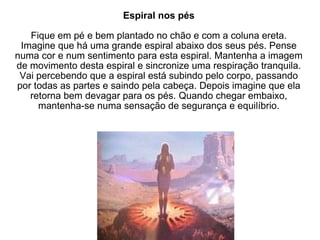 Espiral nos pés Fique em pé e bem plantado no chão e com a coluna ereta. Imagine que há uma grande espiral abaixo dos seus pés. Pense numa cor e num sentimento para esta espiral. Mantenha a imagem de movimento desta espiral e sincronize uma respiração tranquila. Vai percebendo que a espiral está subindo pelo corpo, passando por todas as partes e saindo pela cabeça. Depois imagine que ela retorna bem devagar para os pés. Quando chegar embaixo, mantenha-se numa sensação de segurança e equilíbrio. 