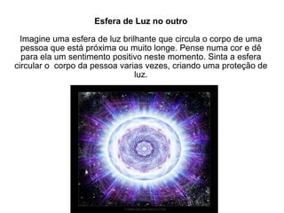 Esfera de Luz no outro Imagine uma esfera de luz brilhante que circula o corpo de uma pessoa que está próxima ou muito longe. Pense numa cor e dê para ela um sentimento positivo neste momento. Sinta a esfera circular o  corpo da pessoa varias vezes, criando uma proteção de luz. 