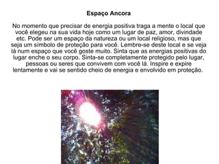Espaço Ancora No momento que precisar de energia positiva traga a mente o local que você elegeu na sua vida hoje como um lugar de paz, amor, divindade etc. Pode ser um espaço da natureza ou um local religioso, mas que seja um símbolo de proteção para você. Lembre-se deste local e se veja lá num espaço que você goste muito. Sinta que as energias positivas do lugar enche o seu corpo. Sinta-se completamente protegido pelo lugar, pessoas ou seres que convivem com você lá. Inspire e expire lentamente e vai se sentido cheio de energia e envolvido em proteção.  