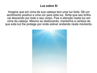 Luz sobre Si Imagine que em cima de sua cabeça tem uma luz forte. Dê um sentimento positivo e uma cor para esta luz. Sinta que seu brilho vai descendo por todo o seu corpo. Fixe a atenção nesta luz em cima da cabeça. Mesmo se deslocando, mantenha a certeza de que esta luz lhe protege por onde estiver andando neste momento.  